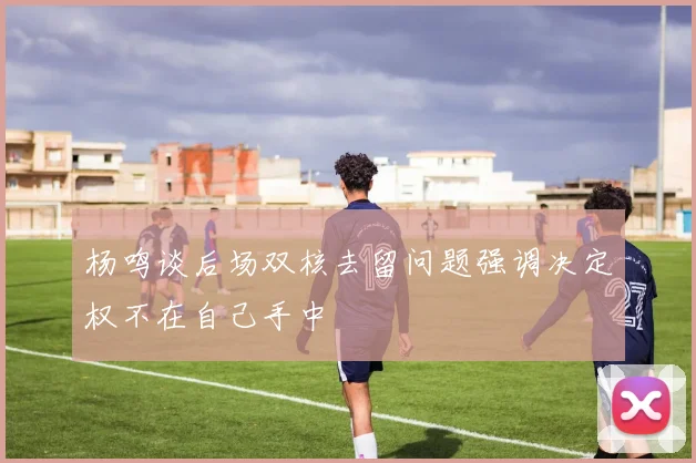 杨鸣谈后场双核去留问题强调决定权不在自己手中