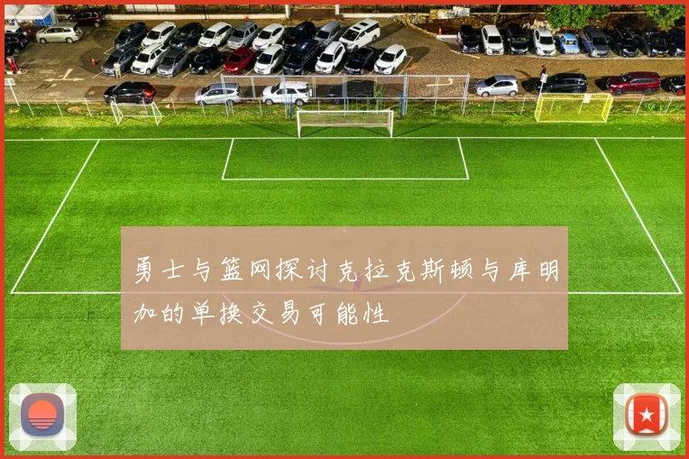 勇士与篮网探讨克拉克斯顿与库明加的单换交易可能性