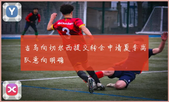 吉乌向切尔西提交转会申请夏季离队意向明确