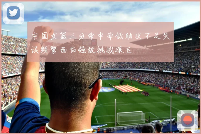 中国女篮三分命中率低助攻不足失误频繁面临强敌挑战艰巨