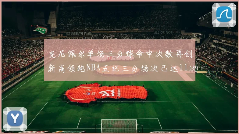 克尼佩尔单场三分球命中次数再创新高领跑NBA五记三分场次已达11次