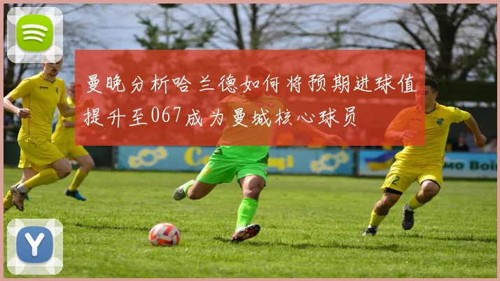 曼晚分析哈兰德如何将预期进球值提升至067成为曼城核心球员