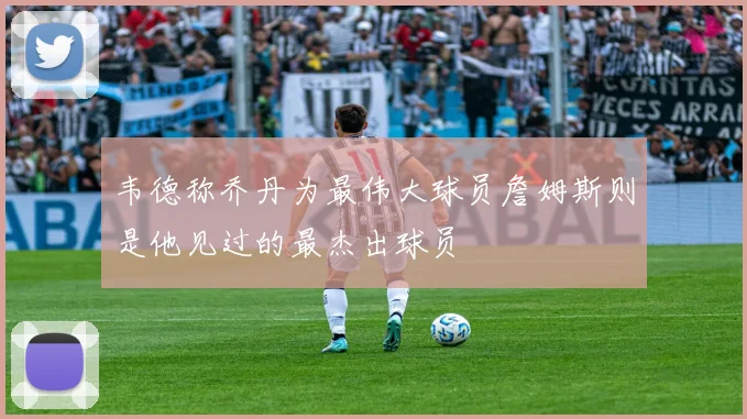 韦德称乔丹为最伟大球员詹姆斯则是他见过的最杰出球员