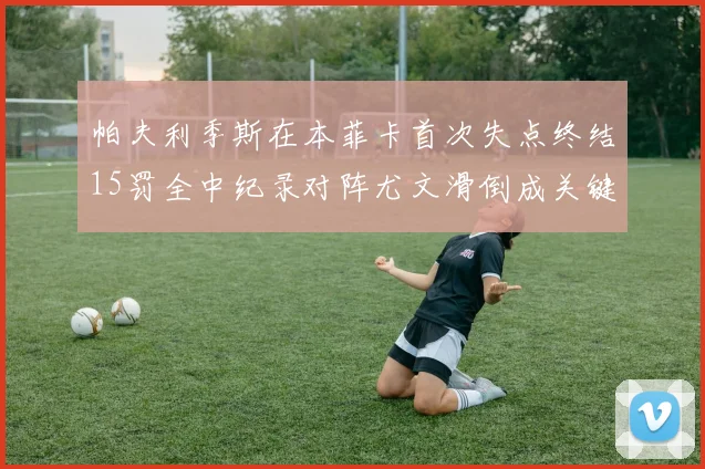 帕夫利季斯在本菲卡首次失点终结15罚全中纪录对阵尤文滑倒成关键时刻