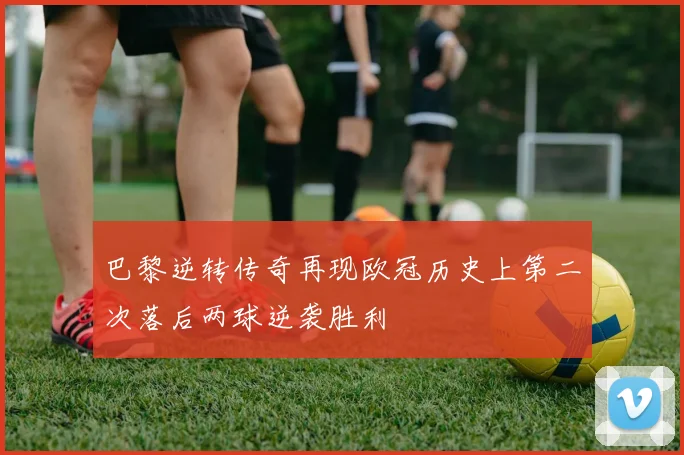 巴黎逆转传奇再现欧冠历史上第二次落后两球逆袭胜利