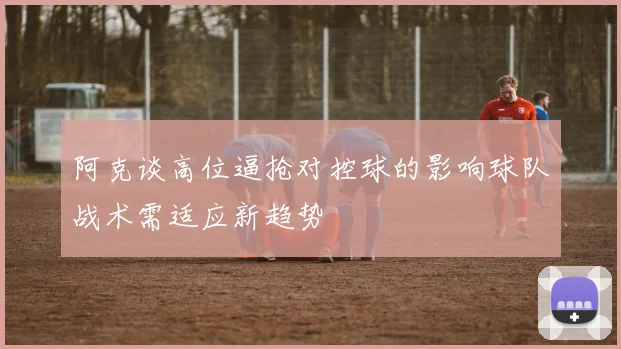 阿克谈高位逼抢对控球的影响球队战术需适应新趋势