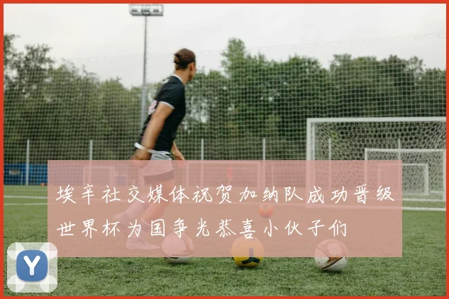 埃辛社交媒体祝贺加纳队成功晋级世界杯为国争光恭喜小伙子们