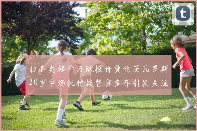 拉齐奥超千万欧报价费伦茨瓦罗斯20岁中场托特接替贡多齐引发关注