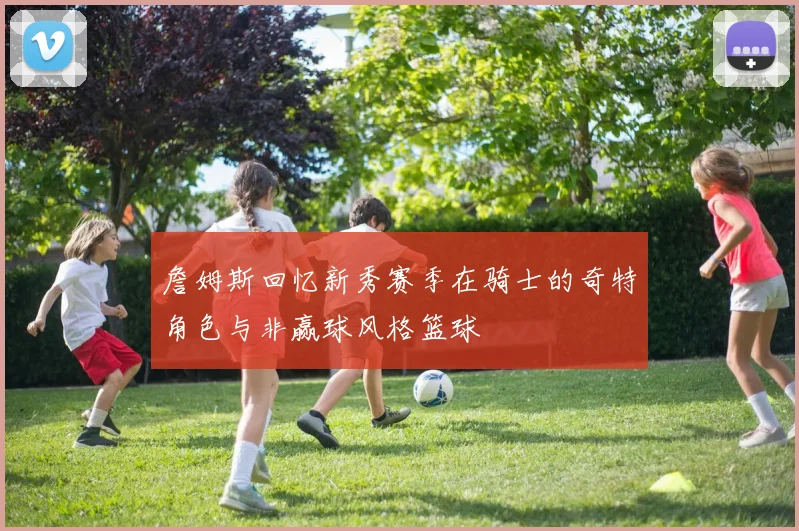 詹姆斯回忆新秀赛季在骑士的奇特角色与非赢球风格篮球