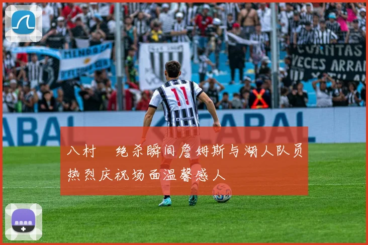 八村塁绝杀瞬间詹姆斯与湖人队员热烈庆祝场面温馨感人