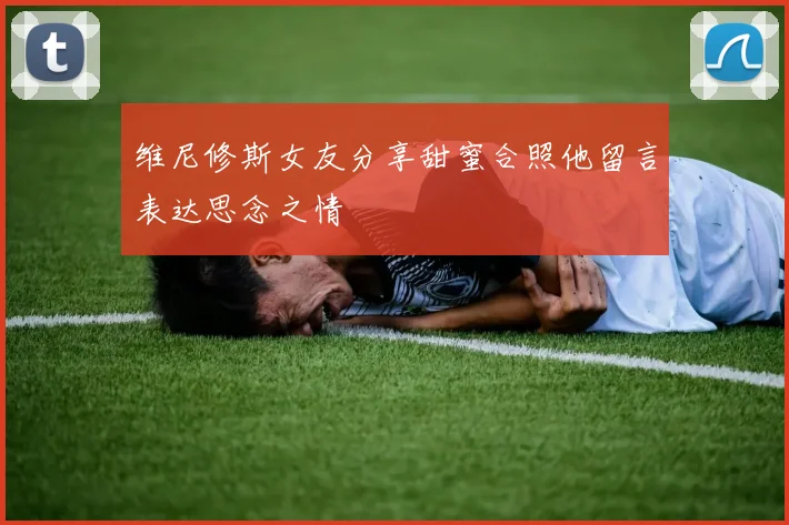 维尼修斯女友分享甜蜜合照他留言表达思念之情