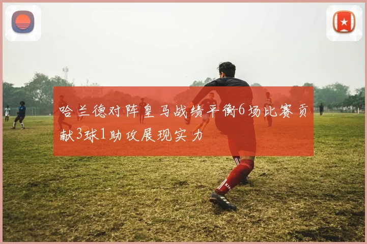 哈兰德对阵皇马战绩平衡6场比赛贡献3球1助攻展现实力