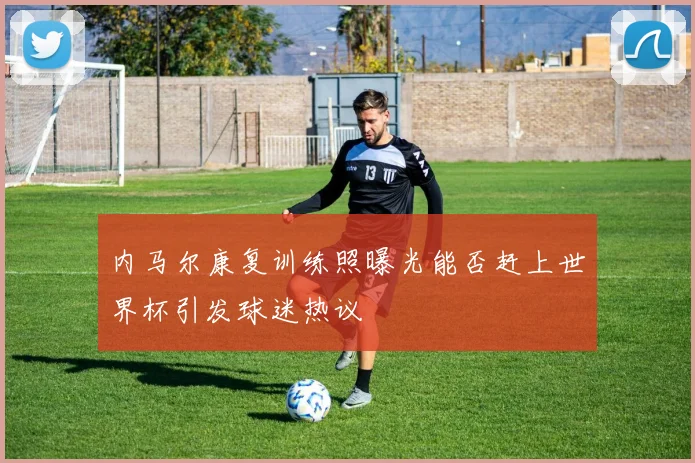 内马尔康复训练照曝光能否赶上世界杯引发球迷热议